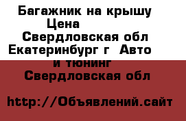 Багажник на крышу › Цена ­ 12 000 - Свердловская обл., Екатеринбург г. Авто » GT и тюнинг   . Свердловская обл.